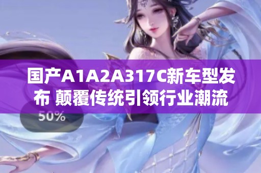 国产A1A2A317C新车型发布 颠覆传统引领行业潮流