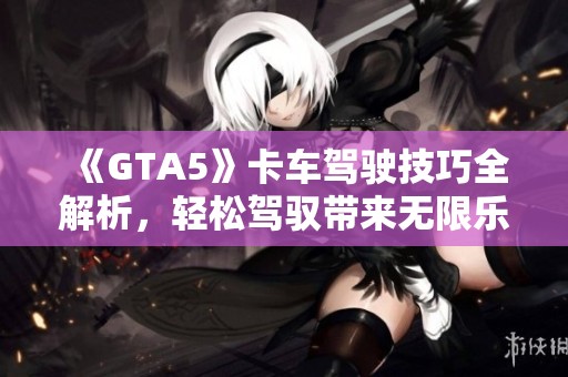 《GTA5》卡车驾驶技巧全解析，轻松驾驭带来无限乐趣！