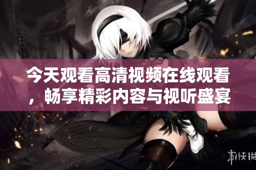 今天观看高清视频在线观看，畅享精彩内容与视听盛宴