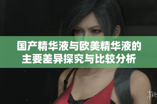 国产精华液与欧美精华液的主要差异探究与比较分析
