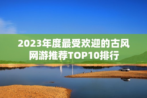 2023年度最受欢迎的古风网游推荐TOP10排行