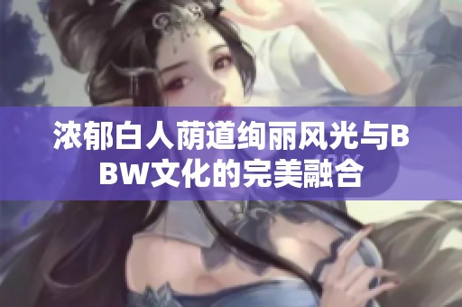 浓郁白人荫道绚丽风光与BBW文化的完美融合