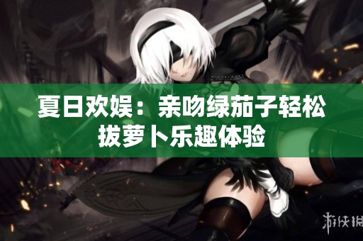 夏日欢娱：亲吻绿茄子轻松拔萝卜乐趣体验