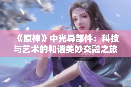 《原神》中光导部件：科技与艺术的和谐美妙交融之旅