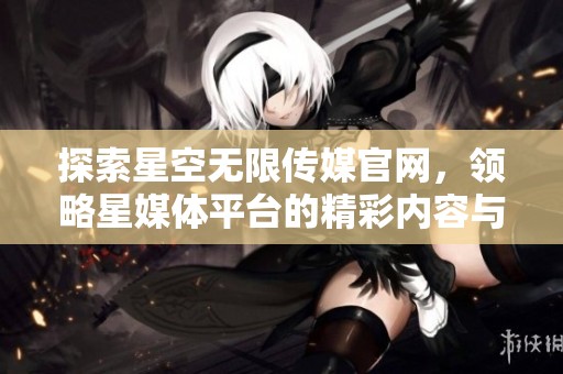 探索星空无限传媒官网，领略星媒体平台的精彩内容与服务