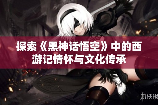 探索《黑神话悟空》中的西游记情怀与文化传承