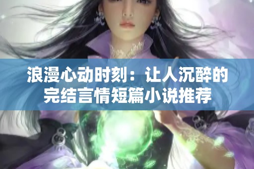 浪漫心动时刻：让人沉醉的完结言情短篇小说推荐