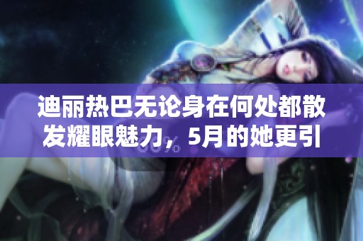 迪丽热巴无论身在何处都散发耀眼魅力，5月的她更引人注目