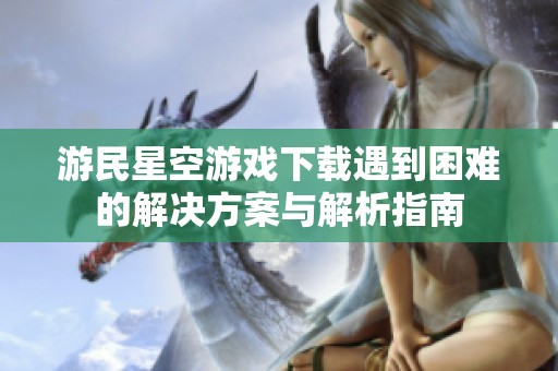 游民星空游戏下载遇到困难的解决方案与解析指南