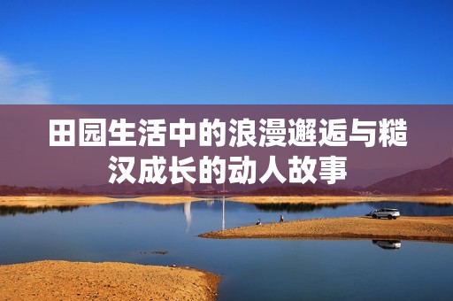 田园生活中的浪漫邂逅与糙汉成长的动人故事