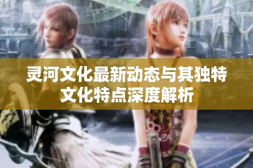 灵河文化最新动态与其独特文化特点深度解析