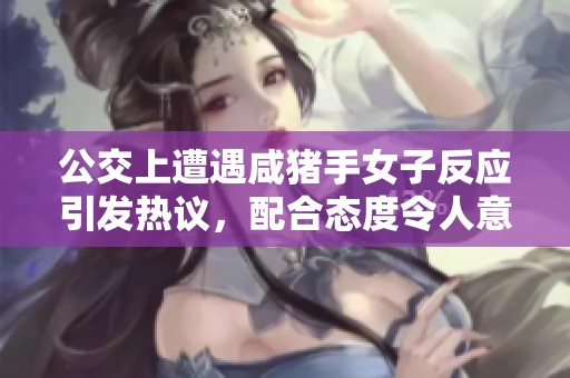 公交上遭遇咸猪手女子反应引发热议，配合态度令人意外
