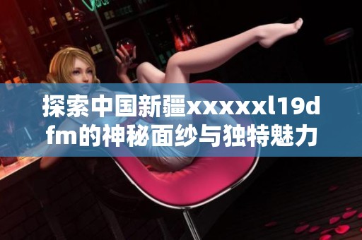 探索中国新疆xxxxxl19dfm的神秘面纱与独特魅力