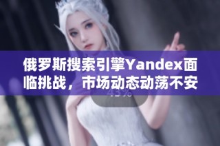 俄罗斯搜索引擎Yandex面临挑战，市场动态动荡不安