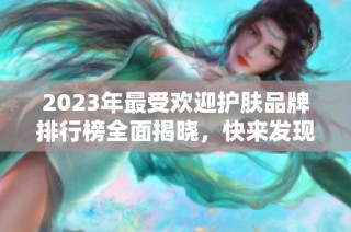 2023年最受欢迎护肤品牌排行榜全面揭晓，快来发现你的首选品牌！