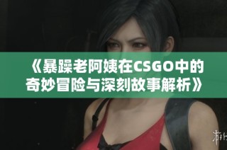 《暴躁老阿姨在CSGO中的奇妙冒险与深刻故事解析》