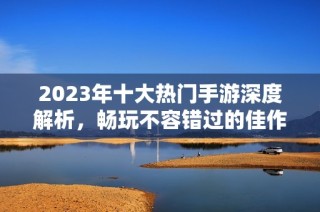 2023年十大热门手游深度解析，畅玩不容错过的佳作推荐