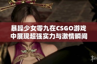 暴躁少女零九在CSGO游戏中展现超强实力与激情瞬间