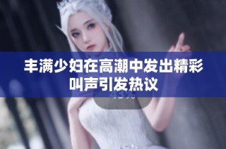 丰满少妇在高潮中发出精彩叫声引发热议
