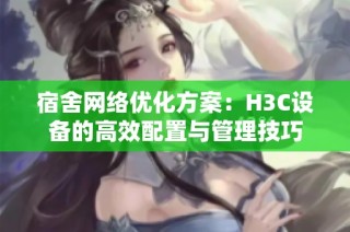 宿舍网络优化方案：H3C设备的高效配置与管理技巧