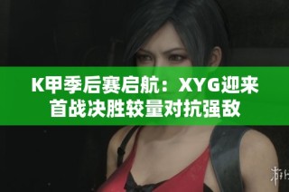 K甲季后赛启航：XYG迎来首战决胜较量对抗强敌