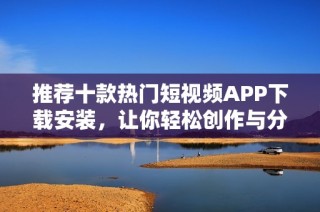 推荐十款热门短视频APP下载安装，让你轻松创作与分享