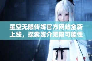 星空无限传媒官方网站全新上线，探索媒介无限可能性