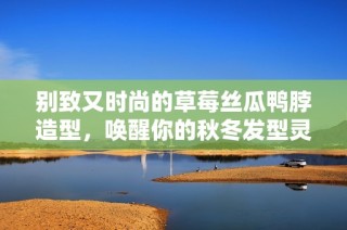 别致又时尚的草莓丝瓜鸭脖造型，唤醒你的秋冬发型灵感