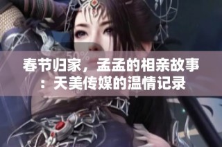 春节归家，孟孟的相亲故事：天美传媒的温情记录