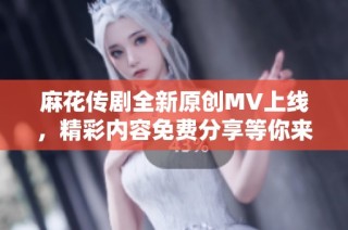 麻花传剧全新原创MV上线，精彩内容免费分享等你来观看