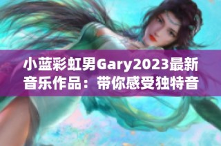 小蓝彩虹男Gary2023最新音乐作品：带你感受独特音韵之旅