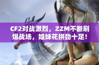 CF2对战激烈，ZZM不断刷爆战场，姐妹花拼劲十足！