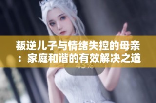 叛逆儿子与情绪失控的母亲：家庭和谐的有效解决之道