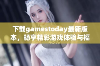 下载gamestoday最新版本，畅享精彩游戏体验与福利活动