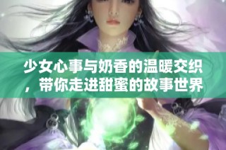 少女心事与奶香的温暖交织，带你走进甜蜜的故事世界