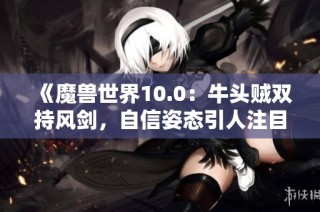 《魔兽世界10.0：牛头贼双持风剑，自信姿态引人注目》