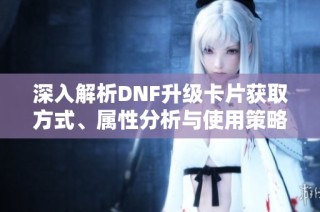 深入解析DNF升级卡片获取方式、属性分析与使用策略全攻略