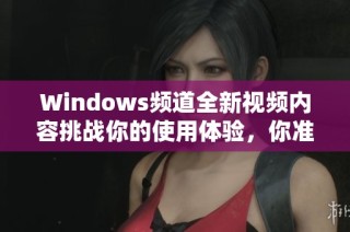 Windows频道全新视频内容挑战你的使用体验，你准备好了吗？