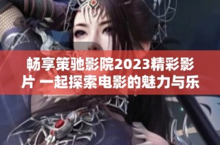 畅享策驰影院2023精彩影片 一起探索电影的魅力与乐趣