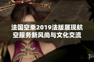 法国空乘2019法版展现航空服务新风尚与文化交流