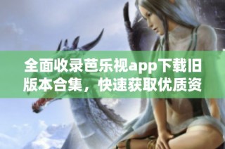 全面收录芭乐视app下载旧版本合集，快速获取优质资源