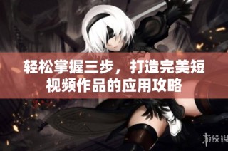 轻松掌握三步，打造完美短视频作品的应用攻略