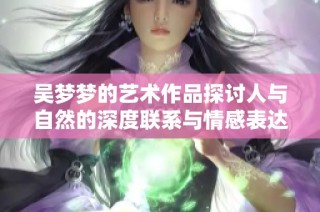 吴梦梦的艺术作品探讨人与自然的深度联系与情感表达