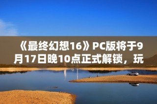 《最终幻想16》PC版将于9月17日晚10点正式解锁，玩家期待值高