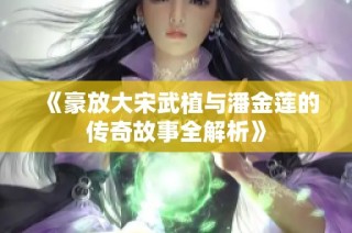 《豪放大宋武植与潘金莲的传奇故事全解析》