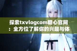 探索txvlogcom糖心官网：全方位了解你的兴趣与体验