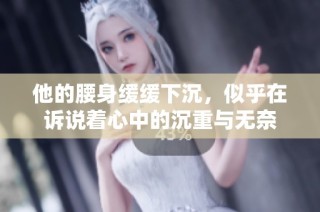 他的腰身缓缓下沉，似乎在诉说着心中的沉重与无奈