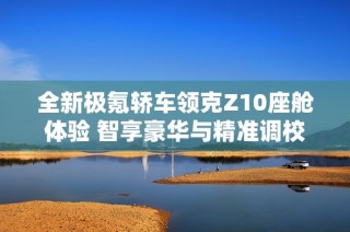全新极氪轿车领克Z10座舱体验 智享豪华与精准调校结合