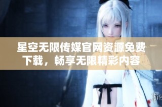 星空无限传媒官网资源免费下载，畅享无限精彩内容