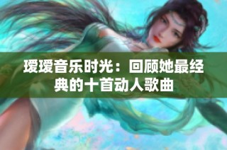 瑷瑷音乐时光：回顾她最经典的十首动人歌曲